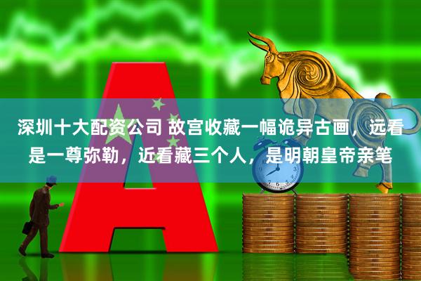 深圳十大配资公司 故宫收藏一幅诡异古画，远看是一尊弥勒，近看藏三个人，是明朝皇帝亲笔