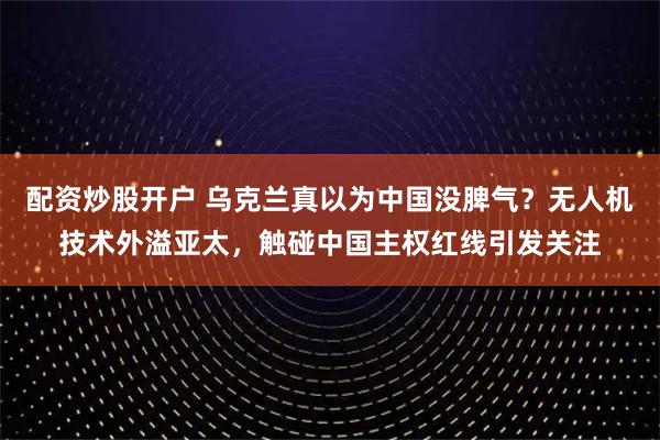 配资炒股开户 乌克兰真以为中国没脾气？无人机技术外溢亚太，触碰中国主权红线引发关注
